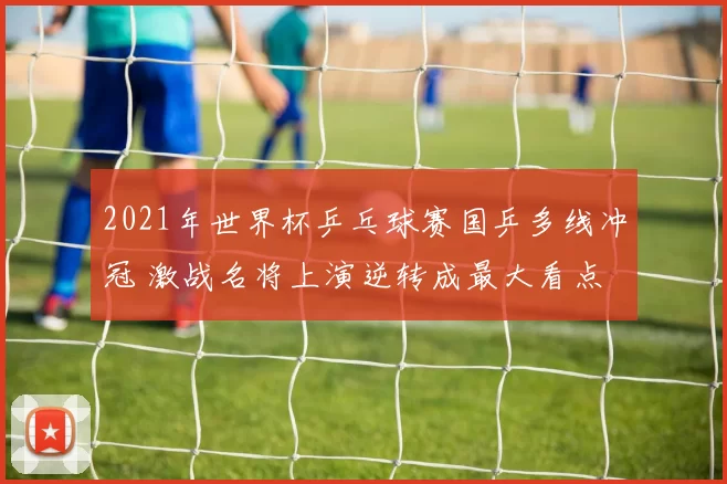 2021年世界杯乒乓球赛国乒多线冲冠 激战名将上演逆转成最大看点