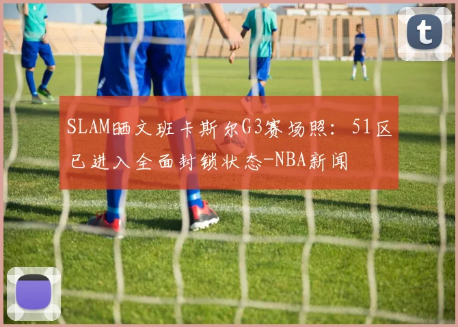 SLAM晒文班卡斯尔G3赛场照:51区已进入全面封锁状态-NBA新闻