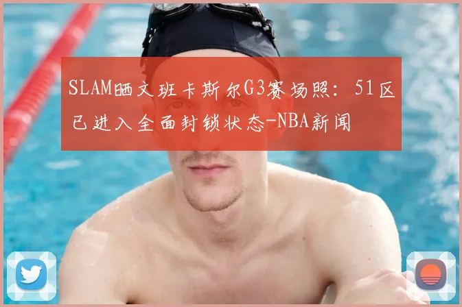 SLAM晒文班卡斯尔G3赛场照:51区已进入全面封锁状态-NBA新闻