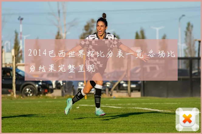 2014巴西世界杯比分表一览 各场比分结果完整呈现