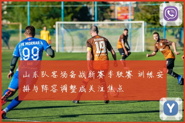 山东队客场备战新赛季联赛 训练安排与阵容调整成关注焦点