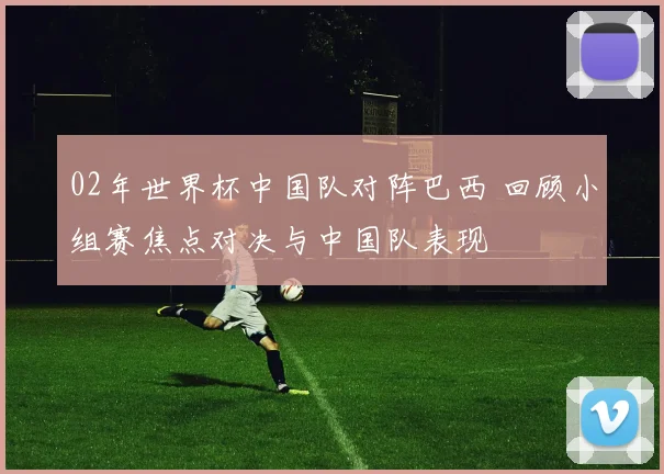 02年世界杯中国队对阵巴西 回顾小组赛焦点对决与中国队表现
