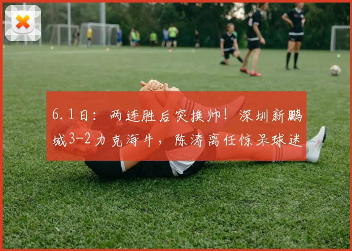 6.1日：两连胜后突换帅！深圳新鹏城3-2力克海牛，陈涛离任惊呆球迷_韦斯利_联赛_赛季