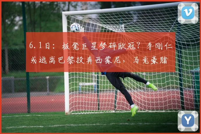 6.1日:板凳巨星梦碎欧冠?李刚仁或逃离巴黎投奔西蒙尼,马竞豪赌4000万值吗?_进攻_球员_马德里竞技