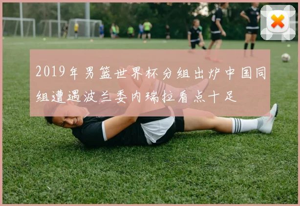 2019年男篮世界杯分组出炉中国同组遭遇波兰委内瑞拉看点十足