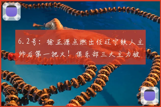 6.2号:徐正源点燃出任辽宁铁人主帅后第一把火!俱乐部三大主力被直接拿下_韩镕泽_李金羽_比赛